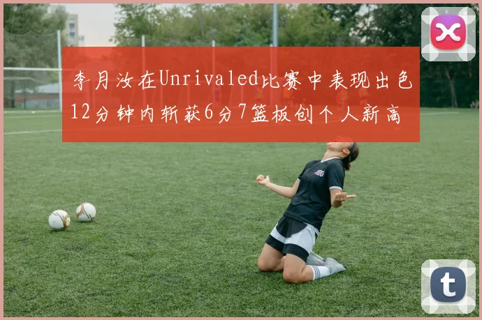 李月汝在Unrivaled比赛中表现出色12分钟内斩获6分7篮板创个人新高