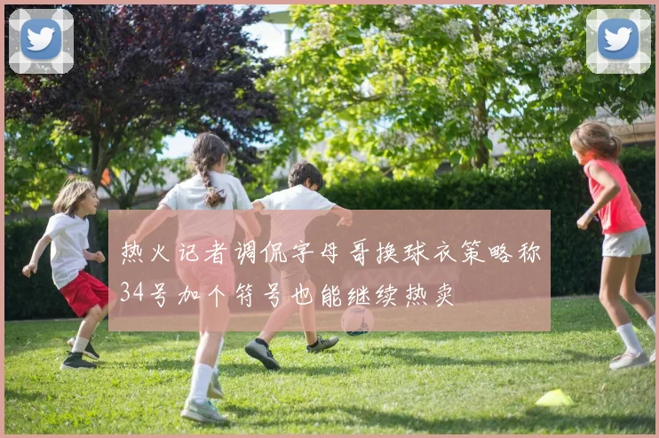 热火记者调侃字母哥换球衣策略称34号加个符号也能继续热卖