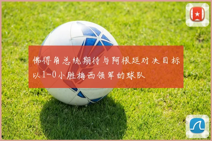佛得角总统期待与阿根廷对决目标以1-0小胜梅西领军的球队