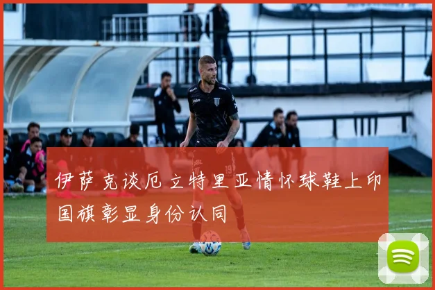 伊萨克谈厄立特里亚情怀球鞋上印国旗彰显身份认同