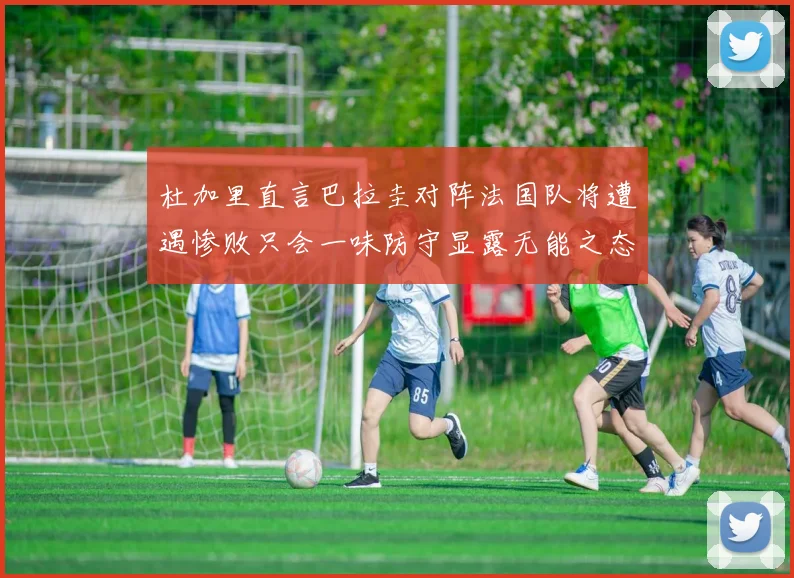 杜加里直言巴拉圭对阵法国队将遭遇惨败只会一味防守显露无能之态