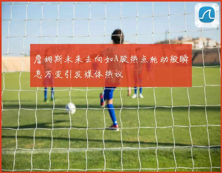 詹姆斯未来去向如A股热点轮动般瞬息万变引发媒体热议