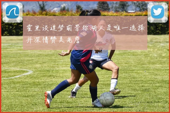 霍里谈追梦前景称湖人是唯一选择并深情赞美老詹