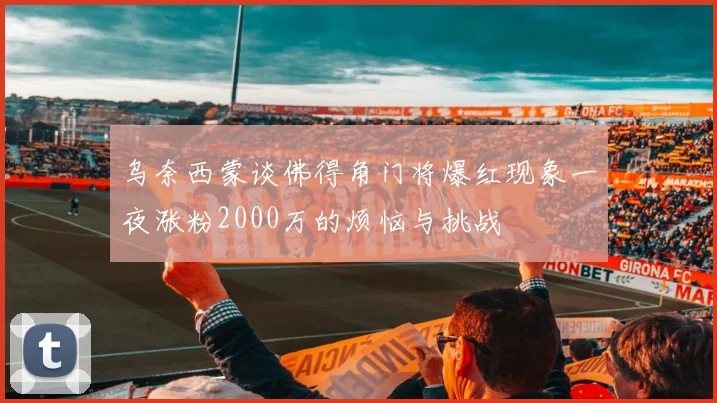 乌奈西蒙谈佛得角门将爆红现象一夜涨粉2000万的烦恼与挑战