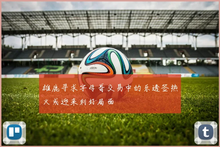 雄鹿寻求字母哥交易中的乐透签热火或迎来利好局面