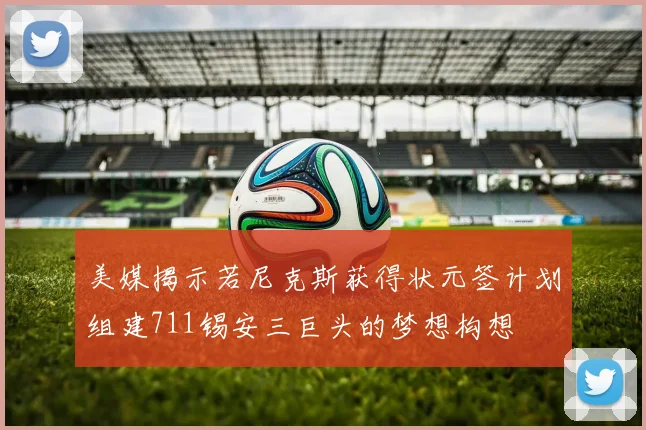 美媒揭示若尼克斯获得状元签计划组建711锡安三巨头的梦想构想