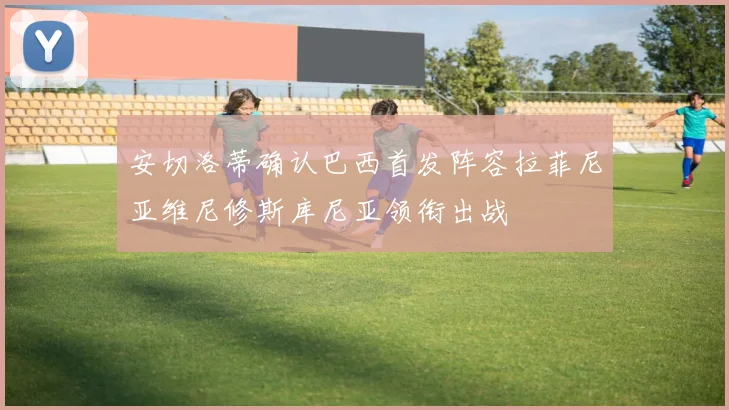 安切洛蒂确认巴西首发阵容拉菲尼亚维尼修斯库尼亚领衔出战