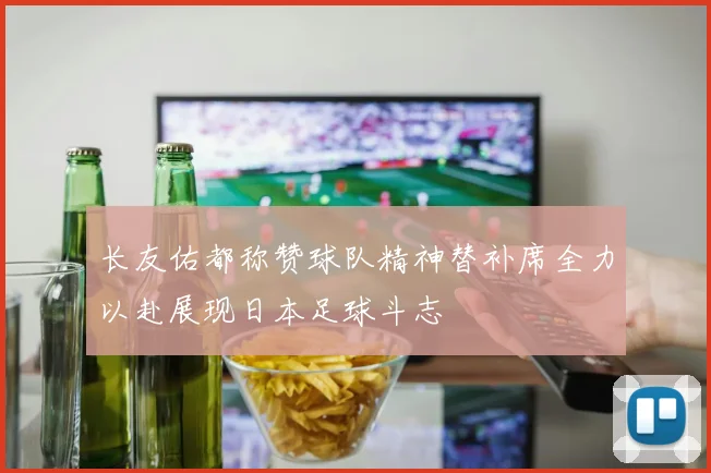 长友佑都称赞球队精神替补席全力以赴展现日本足球斗志