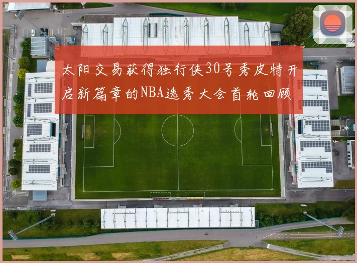 太阳交易获得独行侠30号秀皮特开启新篇章的NBA选秀大会首轮回顾