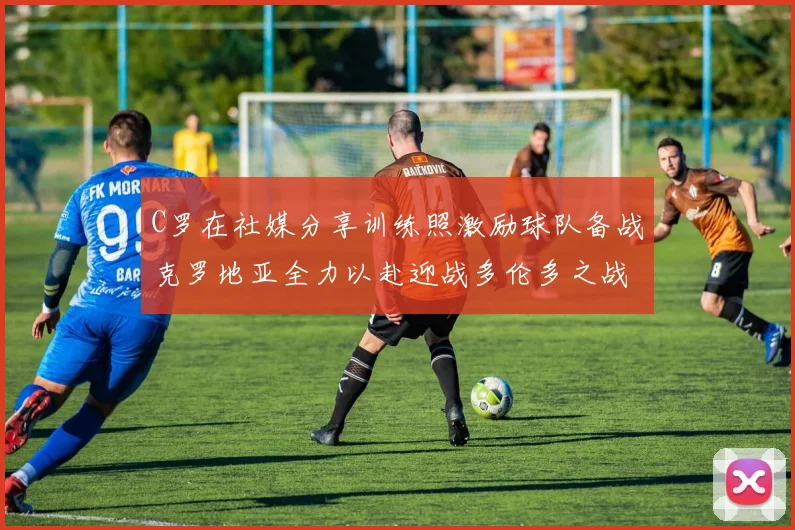 C罗在社媒分享训练照激励球队备战克罗地亚全力以赴迎战多伦多之战