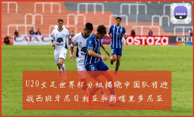 U20女足世界杯分组揭晓中国队将迎战西班牙尼日利亚和新喀里多尼亚