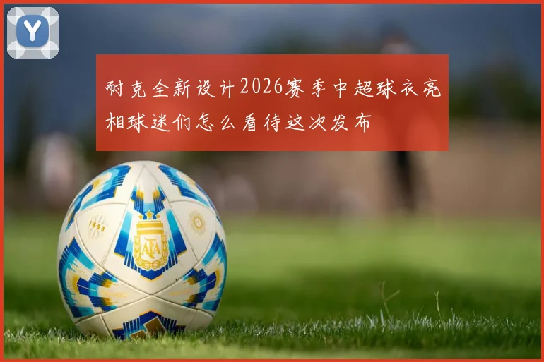 耐克全新设计2026赛季中超球衣亮相球迷们怎么看待这次发布