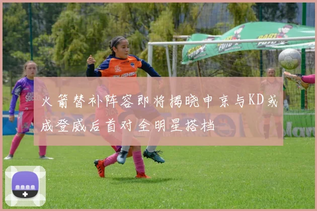 火箭替补阵容即将揭晓申京与KD或成登威后首对全明星搭档
