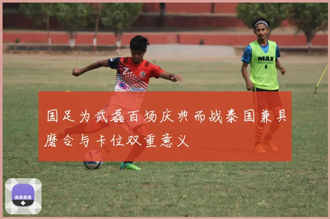 国足为武磊百场庆典而战泰国兼具磨合与卡位双重意义