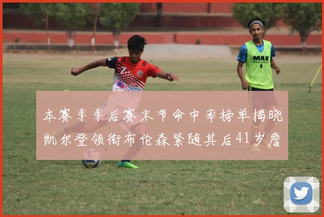 本赛季季后赛末节命中率榜单揭晓凯尔登领衔布伦森紧随其后41岁詹姆斯也在其中