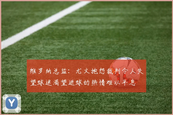 维罗纳总监：尤文抱怨裁判令人失望球迷渴望进球的热情难以平息