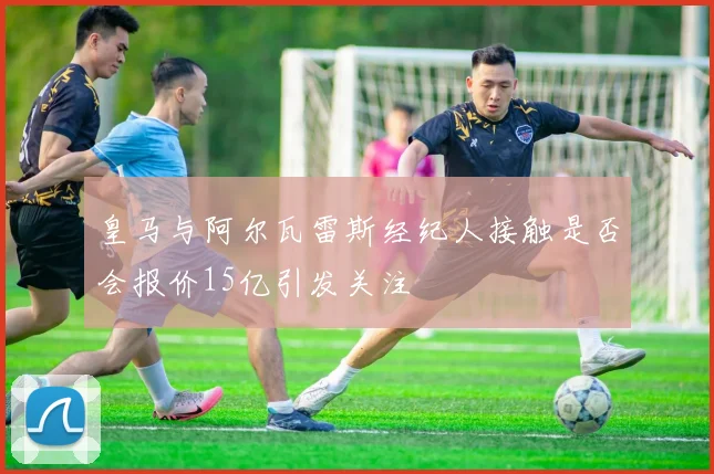 皇马与阿尔瓦雷斯经纪人接触是否会报价15亿引发关注