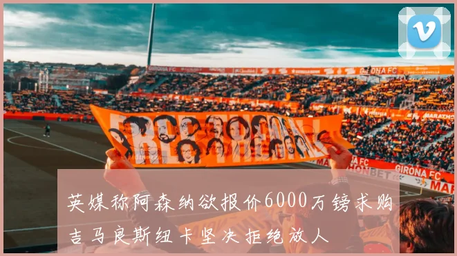 英媒称阿森纳欲报价6000万镑求购吉马良斯纽卡坚决拒绝放人